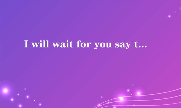 I will wait for you say that you love me 英语怎么读