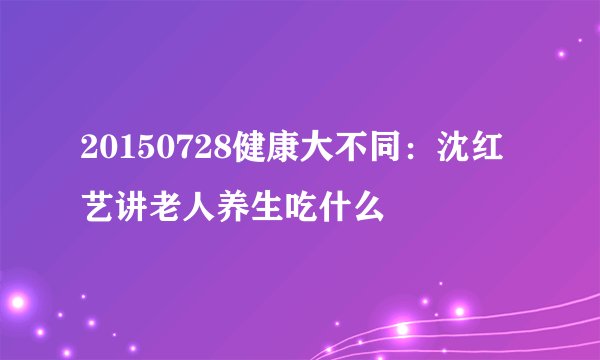 20150728健康大不同：沈红艺讲老人养生吃什么