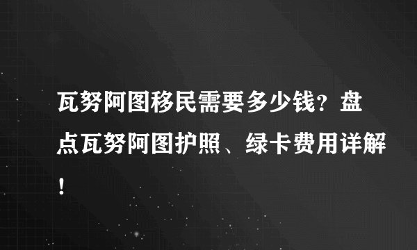 瓦努阿图移民需要多少钱？盘点瓦努阿图护照、绿卡费用详解！