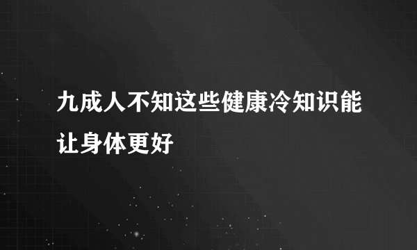 九成人不知这些健康冷知识能让身体更好