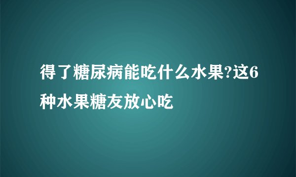得了糖尿病能吃什么水果?这6种水果糖友放心吃