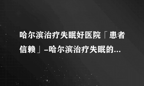 哈尔滨治疗失眠好医院「患者信赖」-哈尔滨治疗失眠的医院在哪里