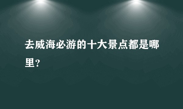 去威海必游的十大景点都是哪里？