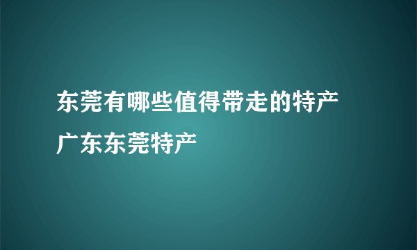 东莞有哪些值得带走的特产 广东东莞特产