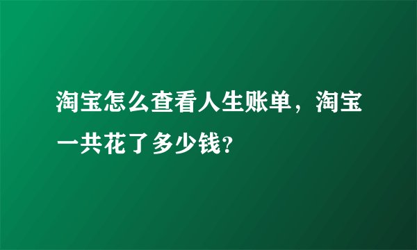淘宝怎么查看人生账单，淘宝一共花了多少钱？