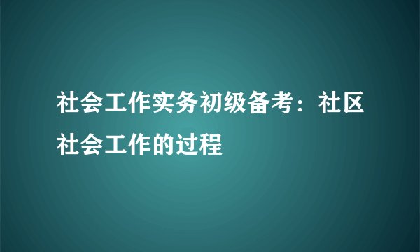 社会工作实务初级备考：社区社会工作的过程