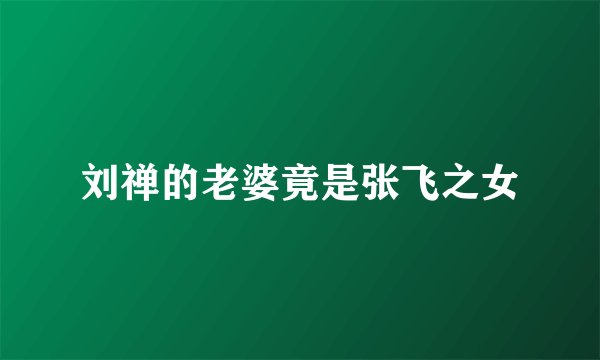 刘禅的老婆竟是张飞之女