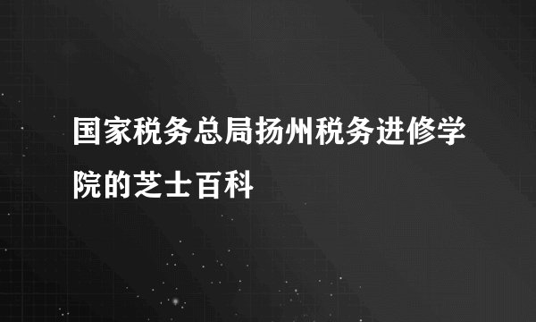 国家税务总局扬州税务进修学院的芝士百科
