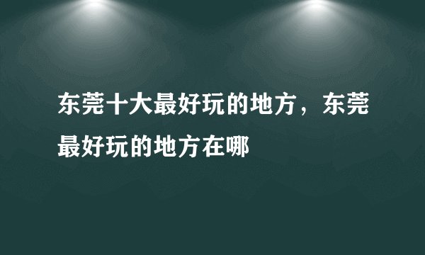 东莞十大最好玩的地方，东莞最好玩的地方在哪