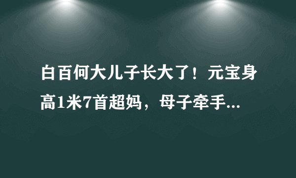 白百何大儿子长大了！元宝身高1米7首超妈，母子牵手同框像姐弟