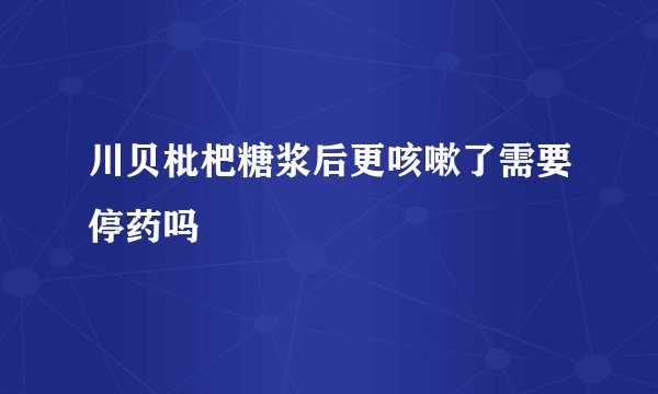 川贝枇杷糖浆后更咳嗽了需要停药吗