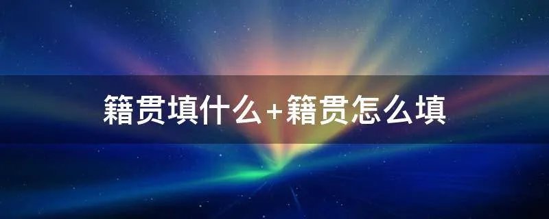 籍贯填什么 籍贯怎么填