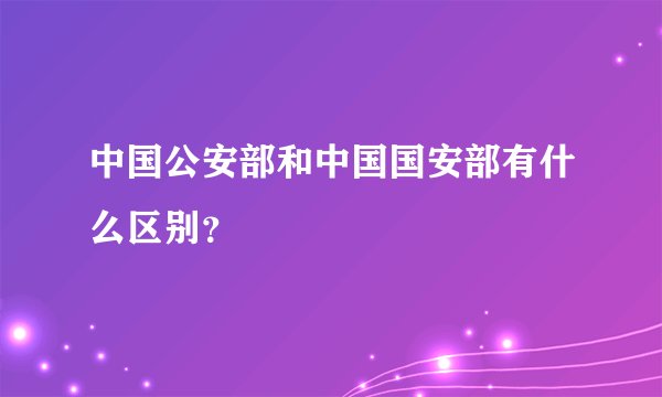 中国公安部和中国国安部有什么区别？