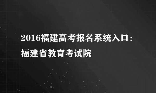 2016福建高考报名系统入口：福建省教育考试院
