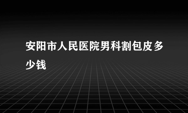 安阳市人民医院男科割包皮多少钱
