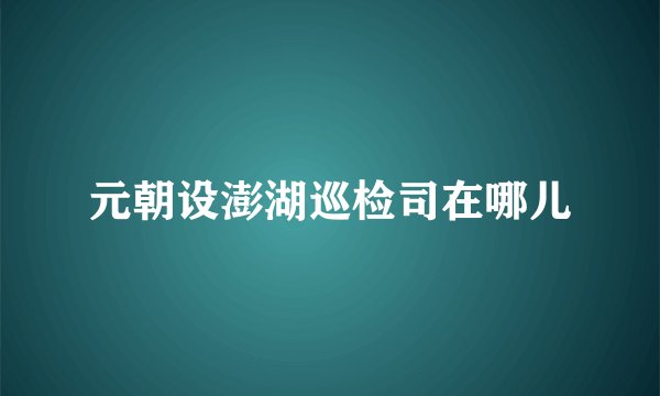 元朝设澎湖巡检司在哪儿