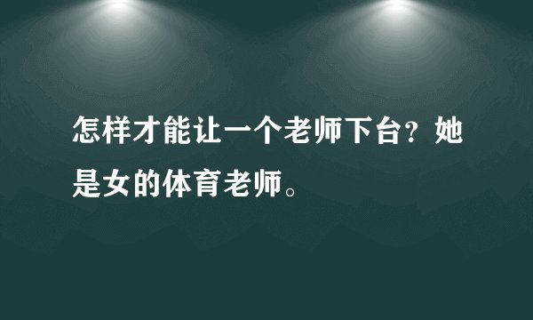 怎样才能让一个老师下台？她是女的体育老师。