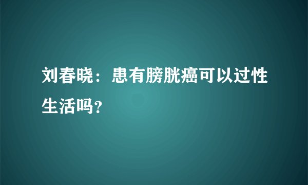 刘春晓：患有膀胱癌可以过性生活吗？
