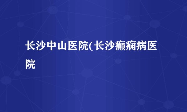长沙中山医院(长沙癫痫病医院