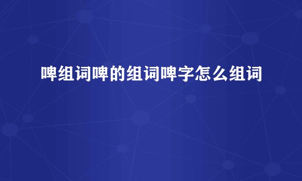 啤组词啤的组词啤字怎么组词