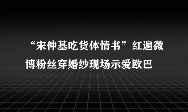 “宋仲基吃货体情书”红遍微博粉丝穿婚纱现场示爱欧巴