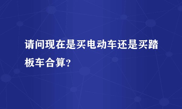 请问现在是买电动车还是买踏板车合算？