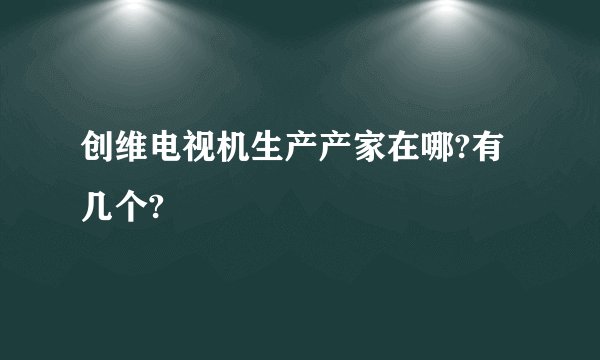 创维电视机生产产家在哪?有几个?