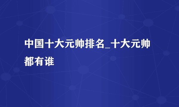 中国十大元帅排名_十大元帅都有谁