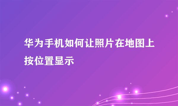 华为手机如何让照片在地图上按位置显示