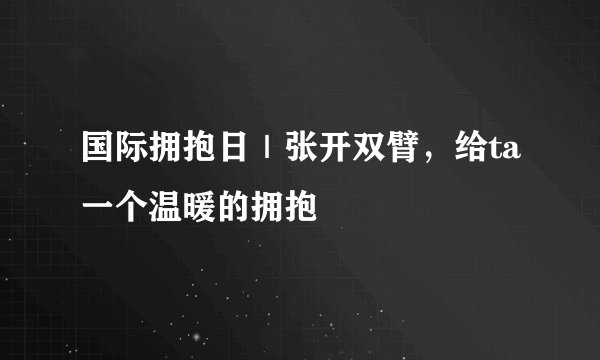 国际拥抱日｜张开双臂，给ta一个温暖的拥抱