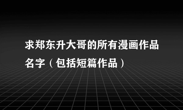 求郑东升大哥的所有漫画作品名字（包括短篇作品）