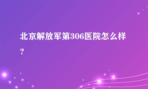 北京解放军第306医院怎么样?