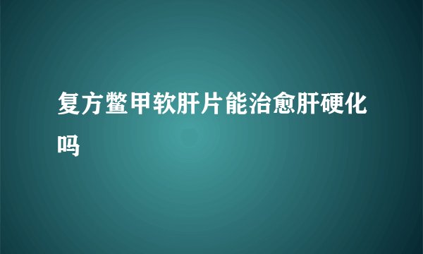复方鳖甲软肝片能治愈肝硬化吗