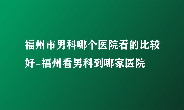 福州市男科哪个医院看的比较好-福州看男科到哪家医院