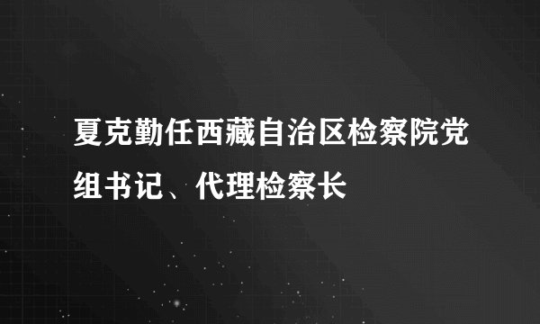 夏克勤任西藏自治区检察院党组书记、代理检察长